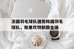 开云APP-关于法国羽毛球队强势韩国羽毛球队，斯里坎特制霸全场的信息